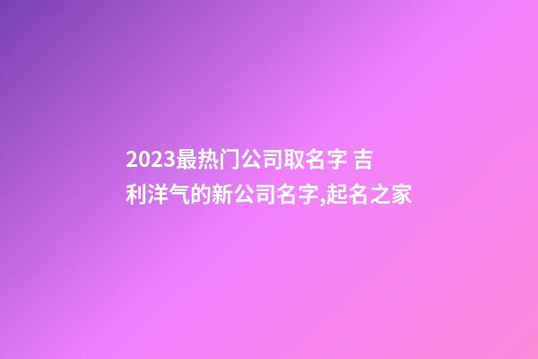 2023最热门公司取名字 吉利洋气的新公司名字,起名之家-第1张-公司起名-玄机派